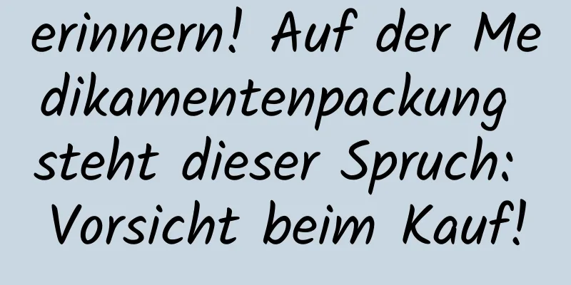erinnern! Auf der Medikamentenpackung steht dieser Spruch: Vorsicht beim Kauf!