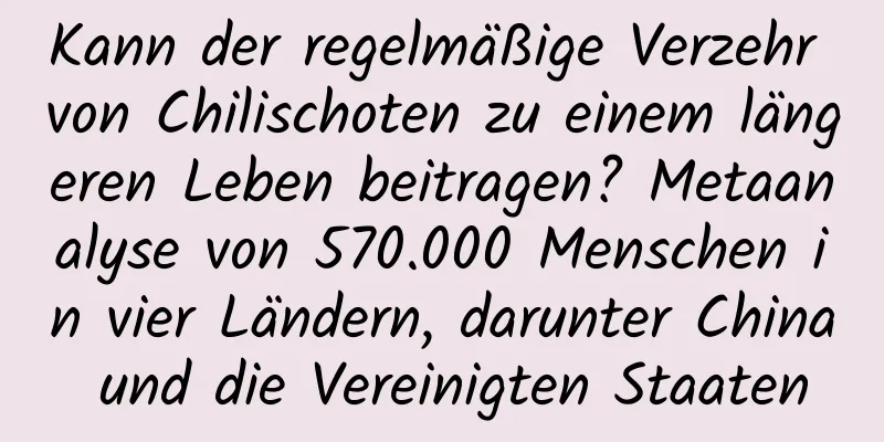 Kann der regelmäßige Verzehr von Chilischoten zu einem längeren Leben beitragen? Metaanalyse von 570.000 Menschen in vier Ländern, darunter China und die Vereinigten Staaten