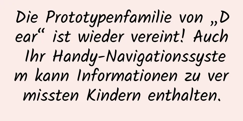 Die Prototypenfamilie von „Dear“ ist wieder vereint! Auch Ihr Handy-Navigationssystem kann Informationen zu vermissten Kindern enthalten.