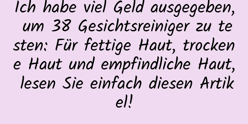 Ich habe viel Geld ausgegeben, um 38 Gesichtsreiniger zu testen: Für fettige Haut, trockene Haut und empfindliche Haut, lesen Sie einfach diesen Artikel!