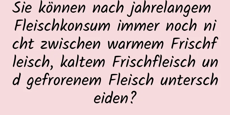 Sie können nach jahrelangem Fleischkonsum immer noch nicht zwischen warmem Frischfleisch, kaltem Frischfleisch und gefrorenem Fleisch unterscheiden?