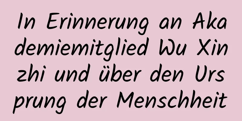 In Erinnerung an Akademiemitglied Wu Xinzhi und über den Ursprung der Menschheit