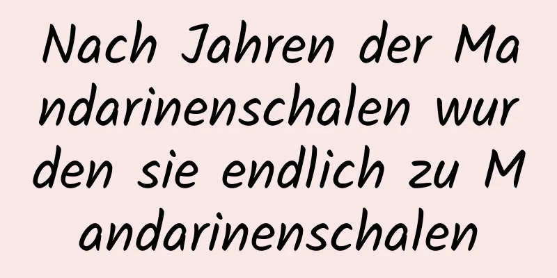 Nach Jahren der Mandarinenschalen wurden sie endlich zu Mandarinenschalen