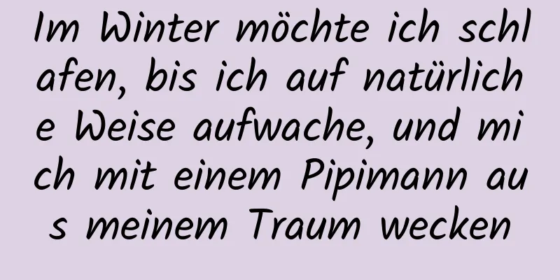 Im Winter möchte ich schlafen, bis ich auf natürliche Weise aufwache, und mich mit einem Pipimann aus meinem Traum wecken