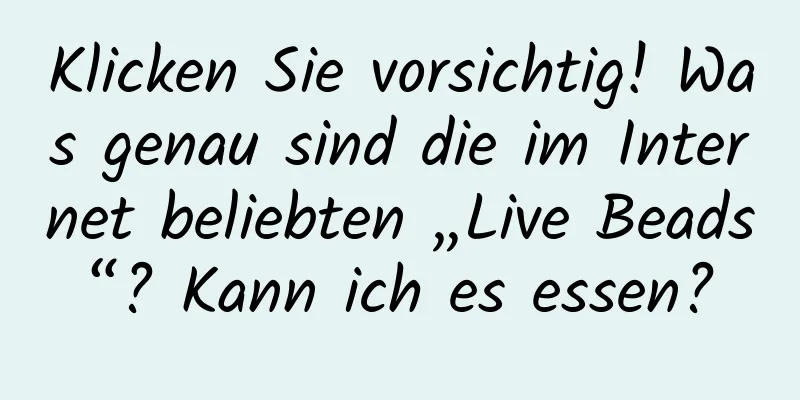 Klicken Sie vorsichtig! Was genau sind die im Internet beliebten „Live Beads“? Kann ich es essen?