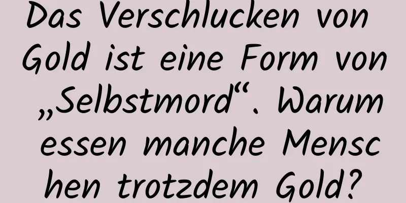 Das Verschlucken von Gold ist eine Form von „Selbstmord“. Warum essen manche Menschen trotzdem Gold?