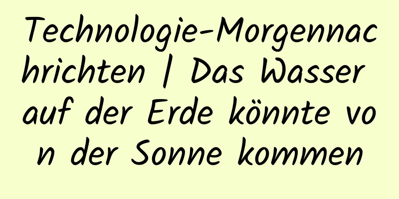 Technologie-Morgennachrichten | Das Wasser auf der Erde könnte von der Sonne kommen
