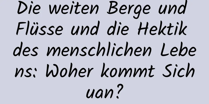 Die weiten Berge und Flüsse und die Hektik des menschlichen Lebens: Woher kommt Sichuan?