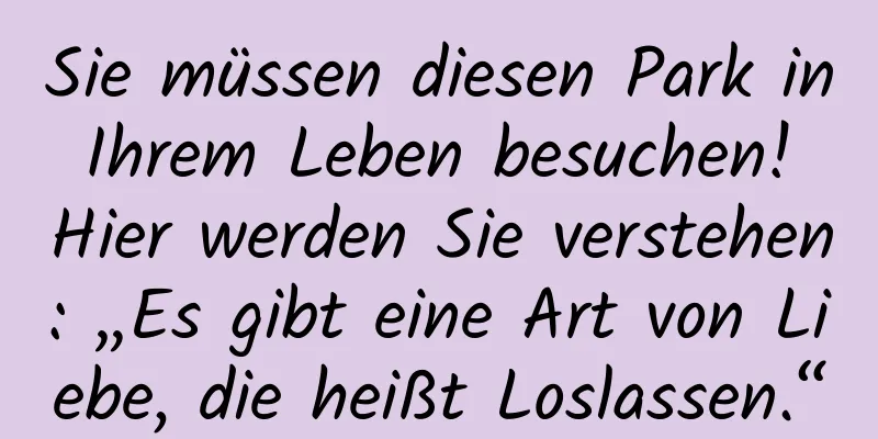 Sie müssen diesen Park in Ihrem Leben besuchen! Hier werden Sie verstehen: „Es gibt eine Art von Liebe, die heißt Loslassen.“