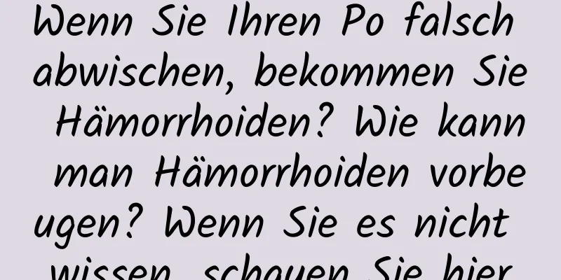 Wenn Sie Ihren Po falsch abwischen, bekommen Sie Hämorrhoiden? Wie kann man Hämorrhoiden vorbeugen? Wenn Sie es nicht wissen, schauen Sie hier