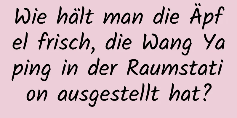 Wie hält man die Äpfel frisch, die Wang Yaping in der Raumstation ausgestellt hat?