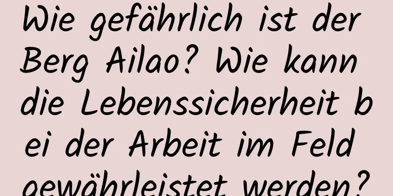 Wie gefährlich ist der Berg Ailao? Wie kann die Lebenssicherheit bei der Arbeit im Feld gewährleistet werden?