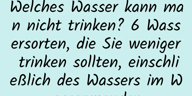 Welches Wasser kann man nicht trinken? 6 Wassersorten, die Sie weniger trinken sollten, einschließlich des Wassers im Wasserspender