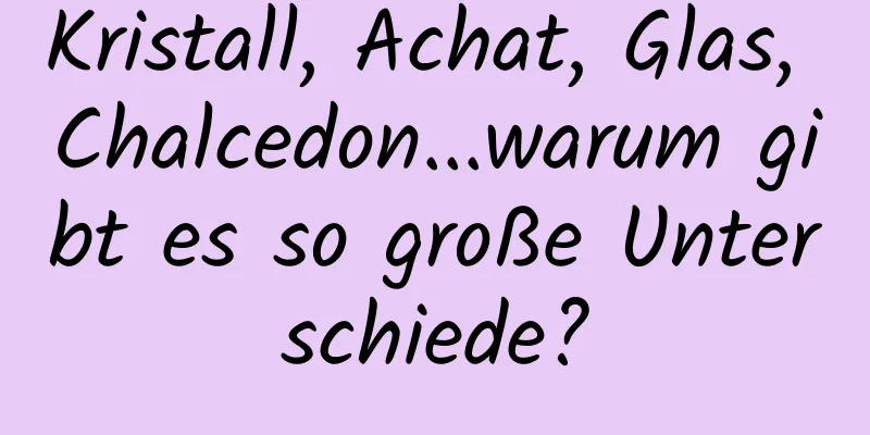 Kristall, Achat, Glas, Chalcedon...warum gibt es so große Unterschiede?