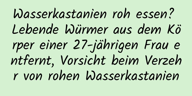 Wasserkastanien roh essen? Lebende Würmer aus dem Körper einer 27-jährigen Frau entfernt, Vorsicht beim Verzehr von rohen Wasserkastanien
