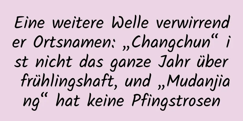 Eine weitere Welle verwirrender Ortsnamen: „Changchun“ ist nicht das ganze Jahr über frühlingshaft, und „Mudanjiang“ hat keine Pfingstrosen