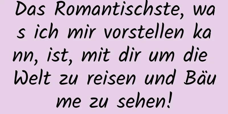 Das Romantischste, was ich mir vorstellen kann, ist, mit dir um die Welt zu reisen und Bäume zu sehen!