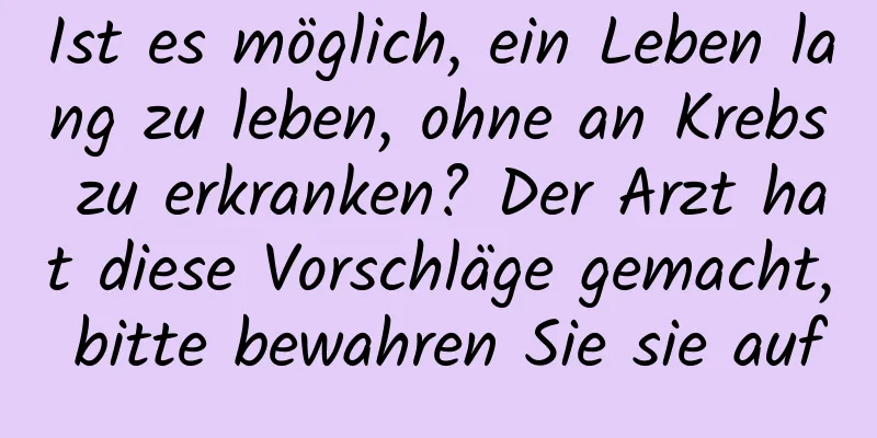 Ist es möglich, ein Leben lang zu leben, ohne an Krebs zu erkranken? Der Arzt hat diese Vorschläge gemacht, bitte bewahren Sie sie auf