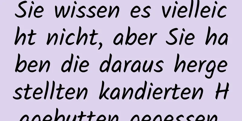 Sie wissen es vielleicht nicht, aber Sie haben die daraus hergestellten kandierten Hagebutten gegessen.