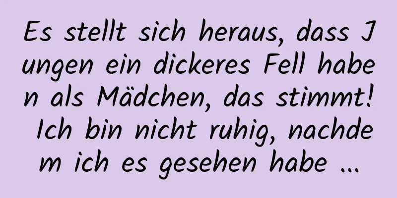 Es stellt sich heraus, dass Jungen ein dickeres Fell haben als Mädchen, das stimmt! Ich bin nicht ruhig, nachdem ich es gesehen habe ...