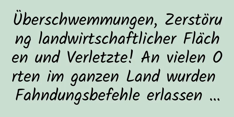 Überschwemmungen, Zerstörung landwirtschaftlicher Flächen und Verletzte! An vielen Orten im ganzen Land wurden Fahndungsbefehle erlassen …