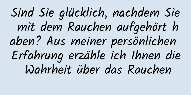 Sind Sie glücklich, nachdem Sie mit dem Rauchen aufgehört haben? Aus meiner persönlichen Erfahrung erzähle ich Ihnen die Wahrheit über das Rauchen