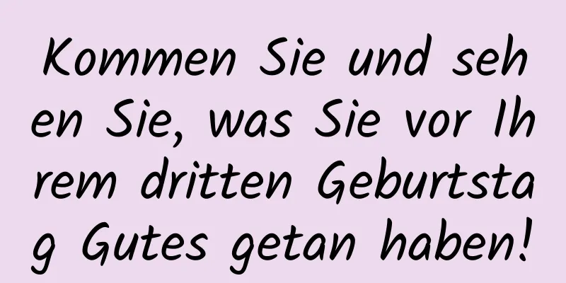 Kommen Sie und sehen Sie, was Sie vor Ihrem dritten Geburtstag Gutes getan haben!