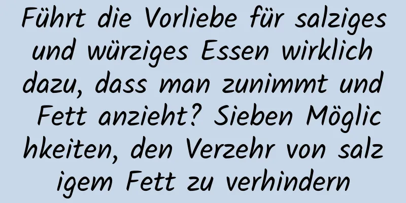 Führt die Vorliebe für salziges und würziges Essen wirklich dazu, dass man zunimmt und Fett anzieht? Sieben Möglichkeiten, den Verzehr von salzigem Fett zu verhindern
