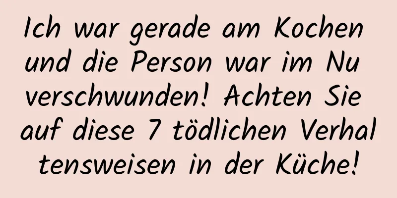 Ich war gerade am Kochen und die Person war im Nu verschwunden! Achten Sie auf diese 7 tödlichen Verhaltensweisen in der Küche!