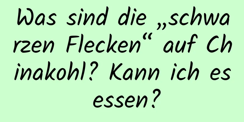 Was sind die „schwarzen Flecken“ auf Chinakohl? Kann ich es essen?