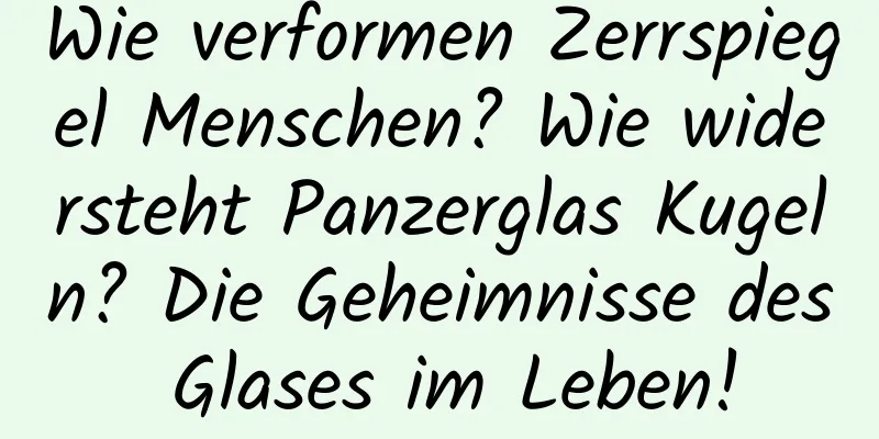 Wie verformen Zerrspiegel Menschen? Wie widersteht Panzerglas Kugeln? Die Geheimnisse des Glases im Leben!