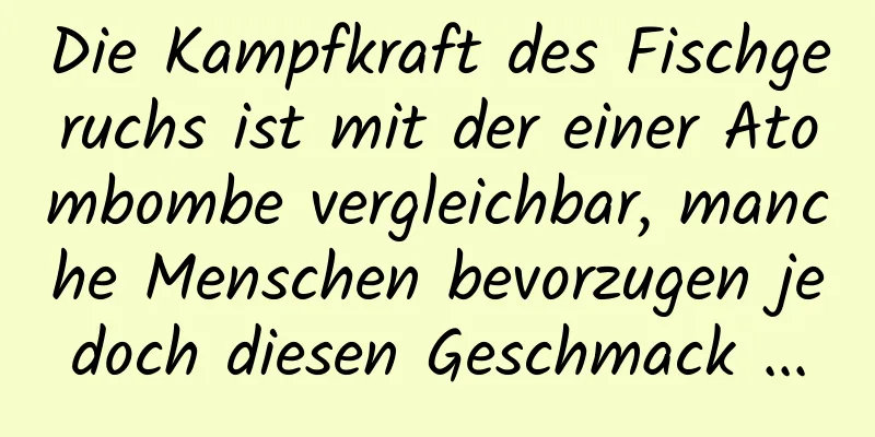 Die Kampfkraft des Fischgeruchs ist mit der einer Atombombe vergleichbar, manche Menschen bevorzugen jedoch diesen Geschmack ...