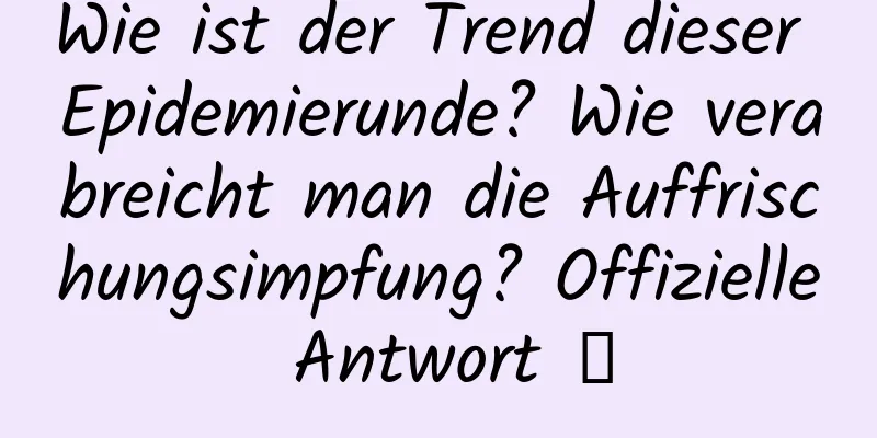 Wie ist der Trend dieser Epidemierunde? Wie verabreicht man die Auffrischungsimpfung? Offizielle Antwort →