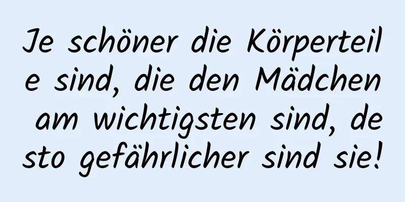 Je schöner die Körperteile sind, die den Mädchen am wichtigsten sind, desto gefährlicher sind sie!