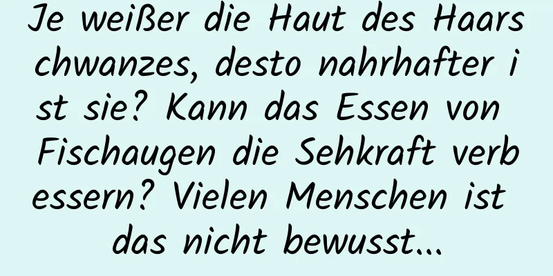 Je weißer die Haut des Haarschwanzes, desto nahrhafter ist sie? Kann das Essen von Fischaugen die Sehkraft verbessern? Vielen Menschen ist das nicht bewusst...