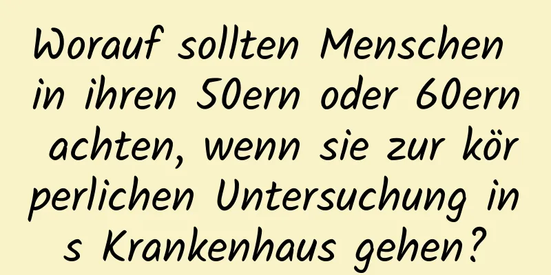 Worauf sollten Menschen in ihren 50ern oder 60ern achten, wenn sie zur körperlichen Untersuchung ins Krankenhaus gehen?