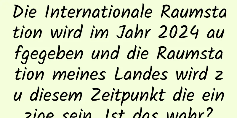 Die Internationale Raumstation wird im Jahr 2024 aufgegeben und die Raumstation meines Landes wird zu diesem Zeitpunkt die einzige sein. Ist das wahr?