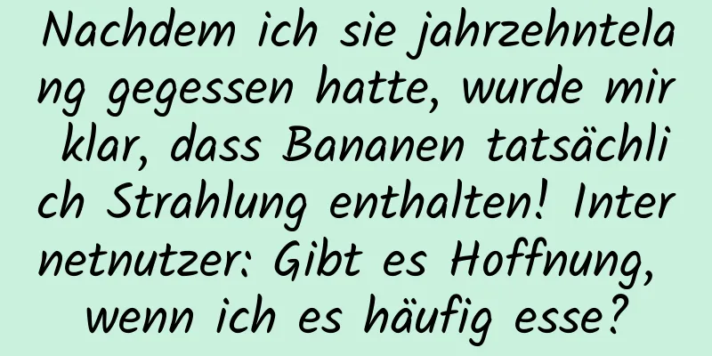 Nachdem ich sie jahrzehntelang gegessen hatte, wurde mir klar, dass Bananen tatsächlich Strahlung enthalten! Internetnutzer: Gibt es Hoffnung, wenn ich es häufig esse?