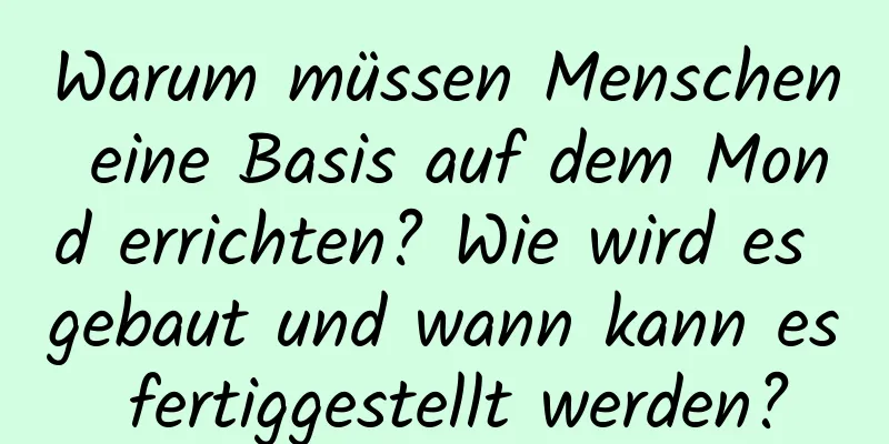 Warum müssen Menschen eine Basis auf dem Mond errichten? Wie wird es gebaut und wann kann es fertiggestellt werden?