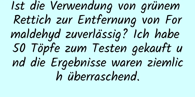 Ist die Verwendung von grünem Rettich zur Entfernung von Formaldehyd zuverlässig? Ich habe 50 Töpfe zum Testen gekauft und die Ergebnisse waren ziemlich überraschend.