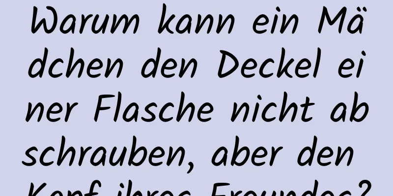 Warum kann ein Mädchen den Deckel einer Flasche nicht abschrauben, aber den Kopf ihres Freundes?