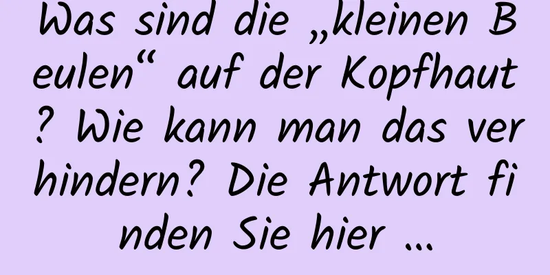 Was sind die „kleinen Beulen“ auf der Kopfhaut? Wie kann man das verhindern? Die Antwort finden Sie hier …