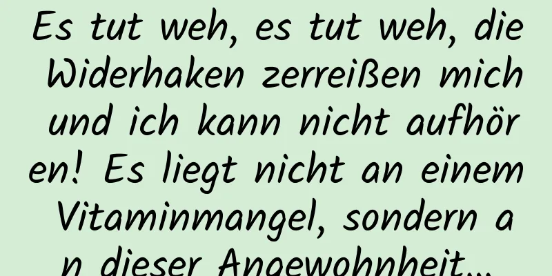 Es tut weh, es tut weh, die Widerhaken zerreißen mich und ich kann nicht aufhören! Es liegt nicht an einem Vitaminmangel, sondern an dieser Angewohnheit…