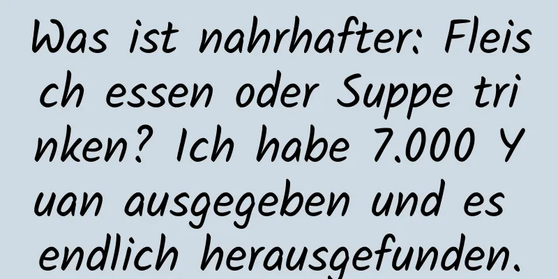 Was ist nahrhafter: Fleisch essen oder Suppe trinken? Ich habe 7.000 Yuan ausgegeben und es endlich herausgefunden.