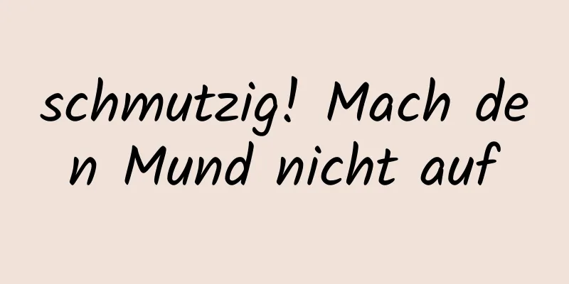 schmutzig! Mach den Mund nicht auf