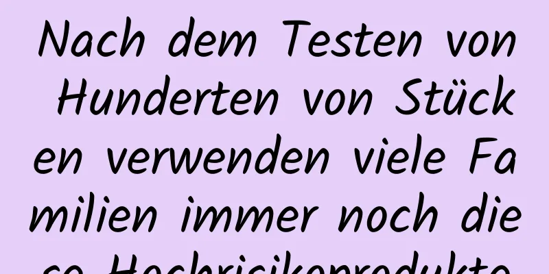 Nach dem Testen von Hunderten von Stücken verwenden viele Familien immer noch diese Hochrisikoprodukte