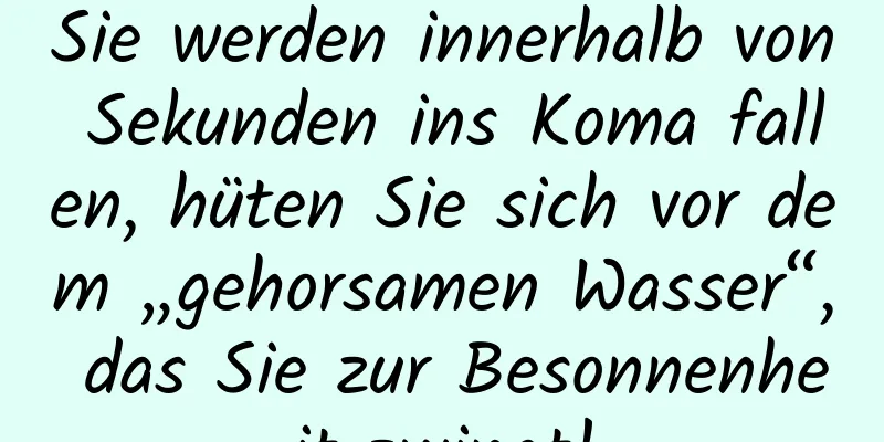 Sie werden innerhalb von Sekunden ins Koma fallen, hüten Sie sich vor dem „gehorsamen Wasser“, das Sie zur Besonnenheit zwingt!