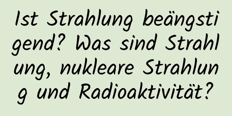 Ist Strahlung beängstigend? Was sind Strahlung, nukleare Strahlung und Radioaktivität?