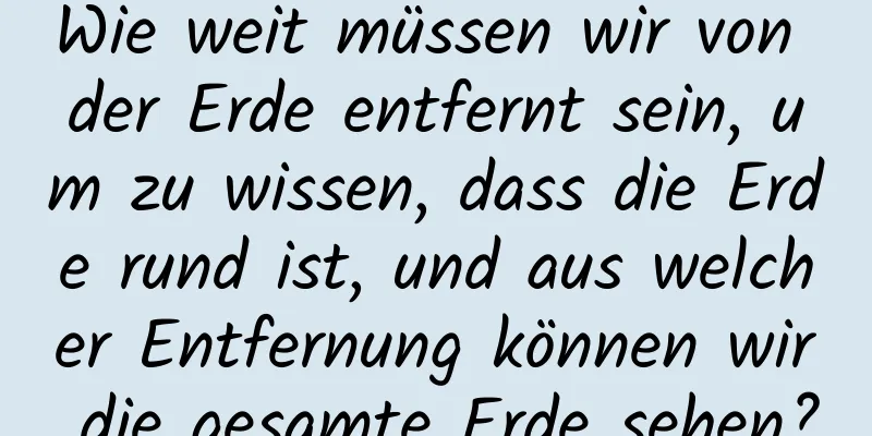 Wie weit müssen wir von der Erde entfernt sein, um zu wissen, dass die Erde rund ist, und aus welcher Entfernung können wir die gesamte Erde sehen?