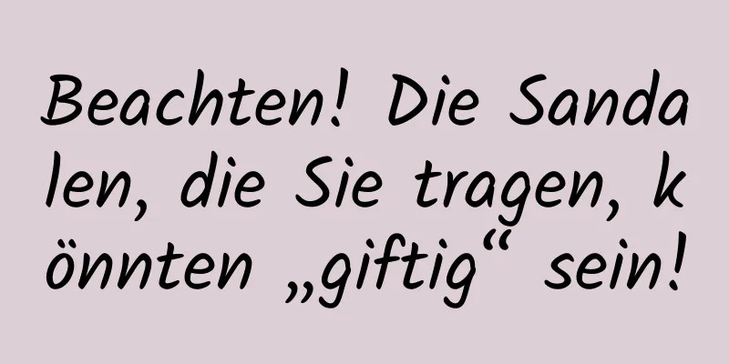Beachten! Die Sandalen, die Sie tragen, könnten „giftig“ sein!
